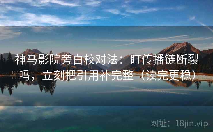 神马影院旁白校对法：盯传播链断裂吗，立刻把引用补完整（读完更稳）