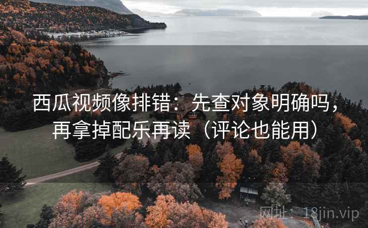西瓜视频像排错：先查对象明确吗，再拿掉配乐再读（评论也能用）