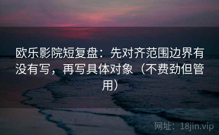 欧乐影院短复盘：先对齐范围边界有没有写，再写具体对象（不费劲但管用）