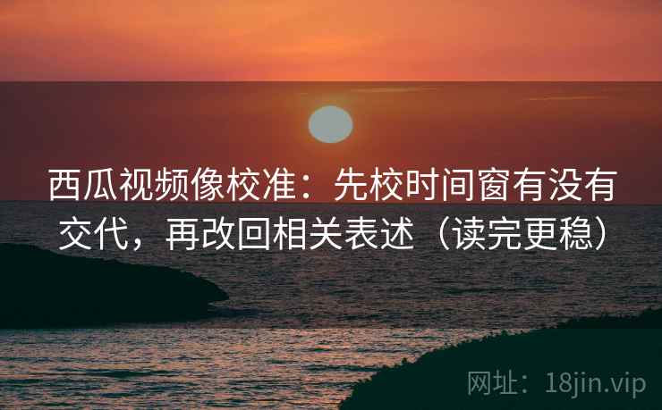 西瓜视频像校准：先校时间窗有没有交代，再改回相关表述（读完更稳）