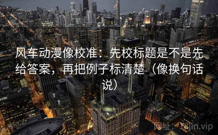 风车动漫像校准：先校标题是不是先给答案，再把例子标清楚（像换句话说）
