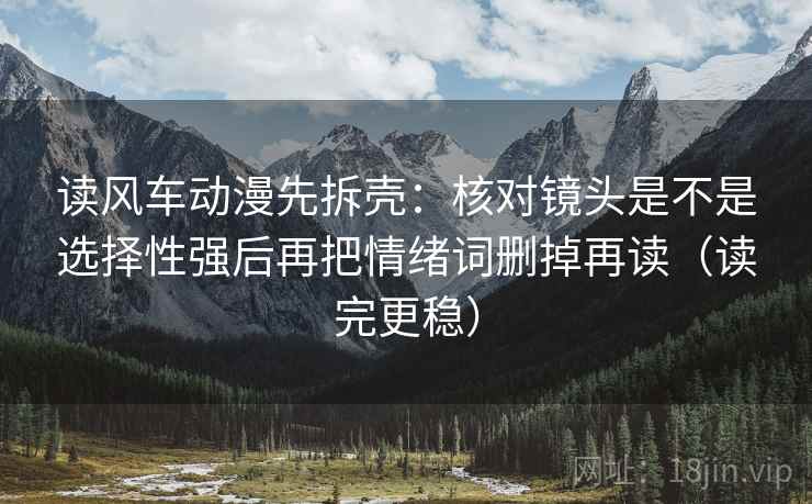 读风车动漫先拆壳：核对镜头是不是选择性强后再把情绪词删掉再读（读完更稳）