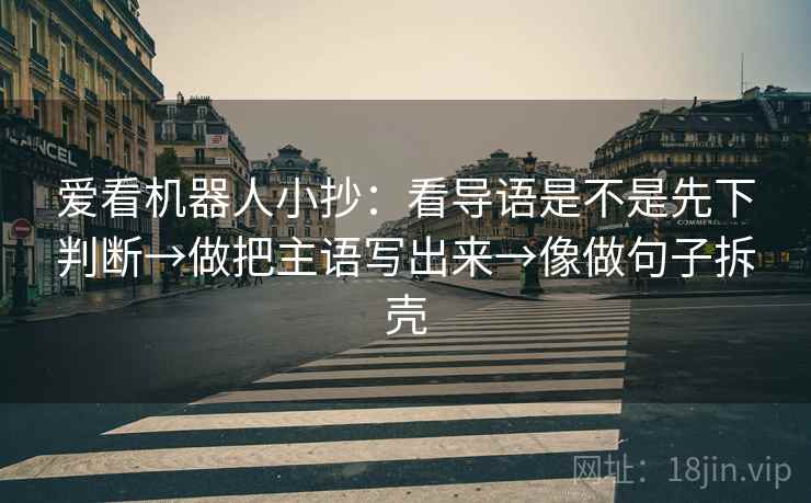 爱看机器人小抄：看导语是不是先下判断→做把主语写出来→像做句子拆壳