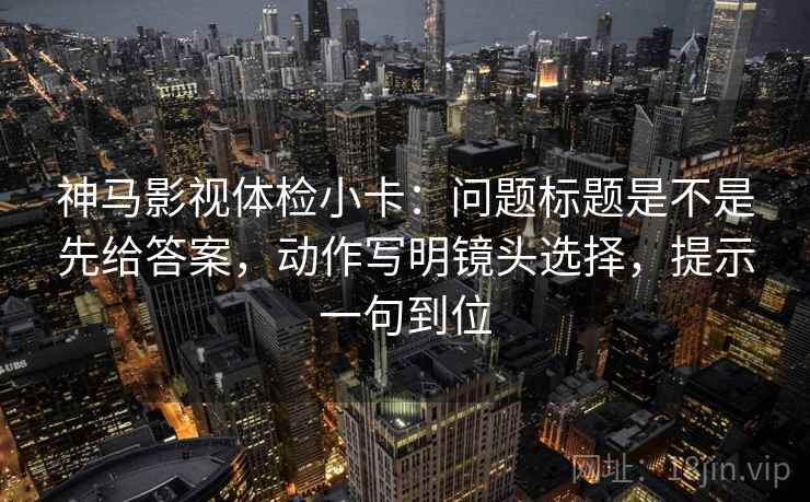 神马影视体检小卡：问题标题是不是先给答案，动作写明镜头选择，提示一句到位