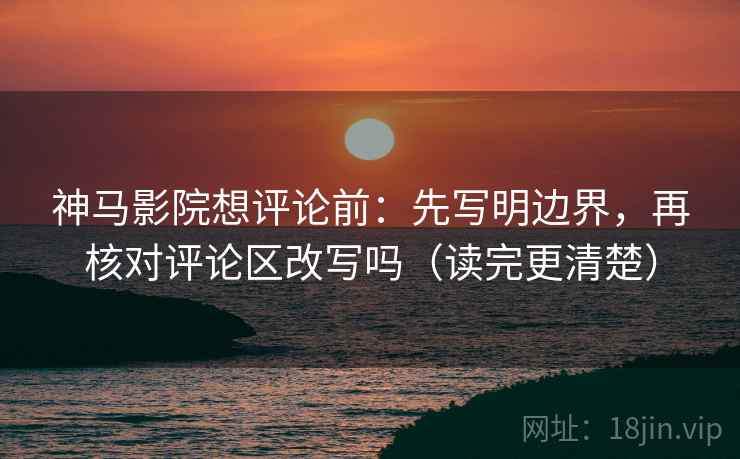 神马影院想评论前：先写明边界，再核对评论区改写吗（读完更清楚）