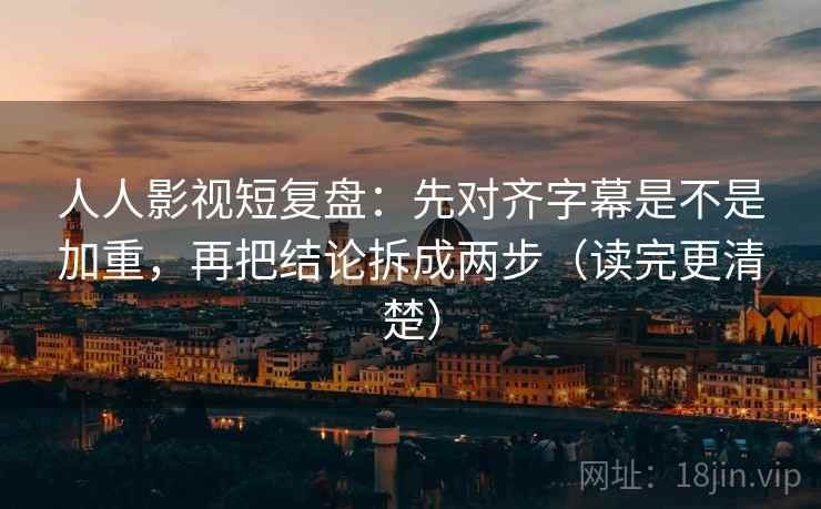 人人影视短复盘：先对齐字幕是不是加重，再把结论拆成两步（读完更清楚）