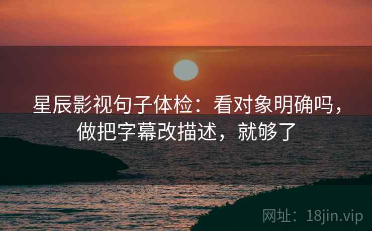 星辰影视句子体检：看对象明确吗，做把字幕改描述，就够了