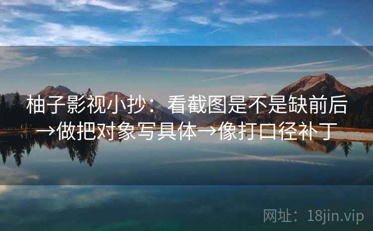 柚子影视小抄：看截图是不是缺前后→做把对象写具体→像打口径补丁