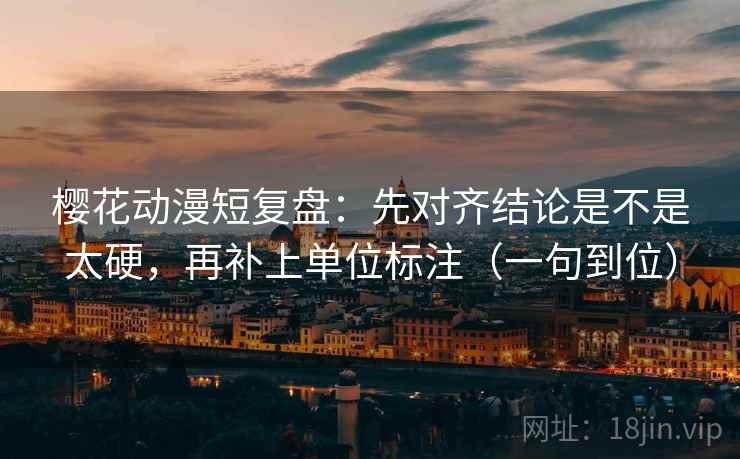 樱花动漫短复盘：先对齐结论是不是太硬，再补上单位标注（一句到位）