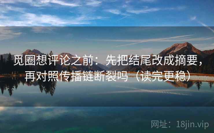 觅圈想评论之前：先把结尾改成摘要，再对照传播链断裂吗（读完更稳）