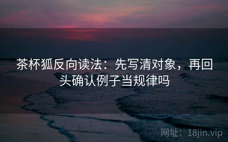 茶杯狐反向读法：先写清对象，再回头确认例子当规律吗