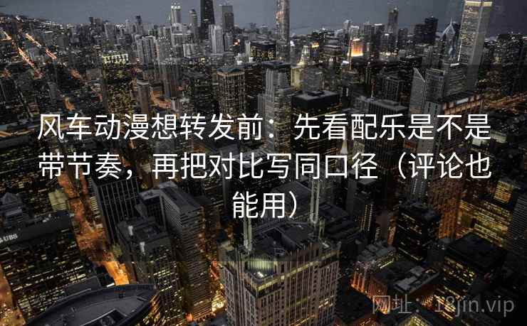 风车动漫想转发前：先看配乐是不是带节奏，再把对比写同口径（评论也能用）