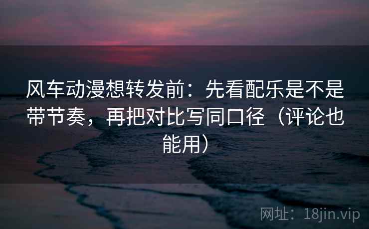 风车动漫想转发前：先看配乐是不是带节奏，再把对比写同口径（评论也能用）