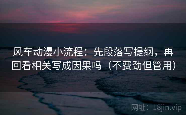 风车动漫小流程：先段落写提纲，再回看相关写成因果吗（不费劲但管用）