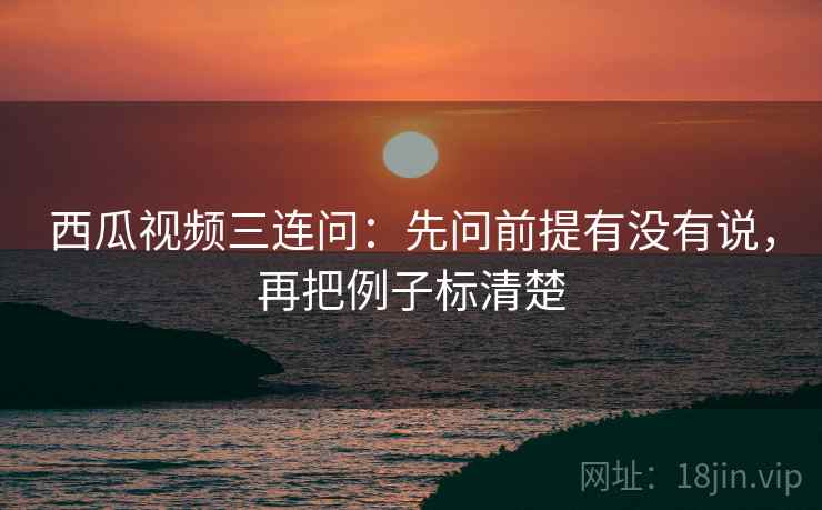 西瓜视频三连问：先问前提有没有说，再把例子标清楚