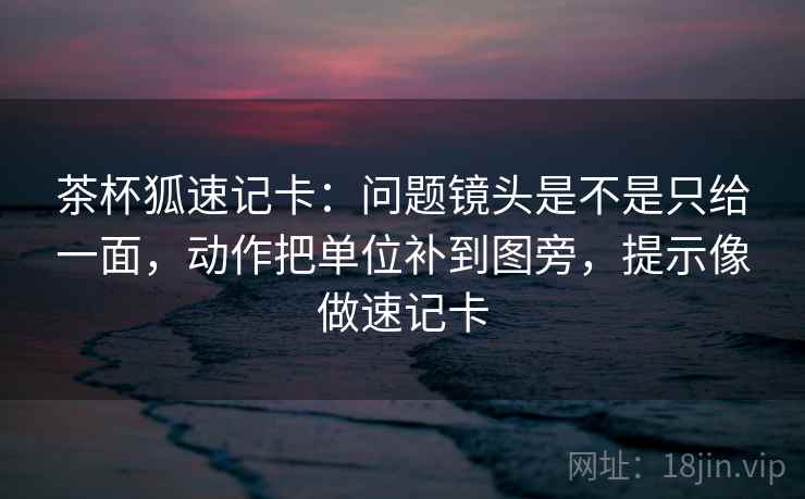 茶杯狐速记卡：问题镜头是不是只给一面，动作把单位补到图旁，提示像做速记卡