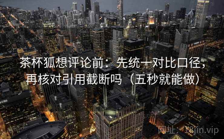茶杯狐想评论前：先统一对比口径，再核对引用截断吗（五秒就能做）