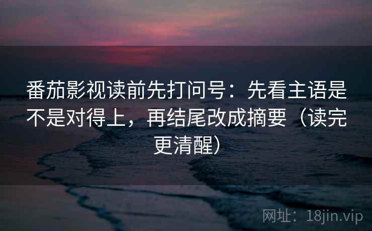 番茄影视读前先打问号：先看主语是不是对得上，再结尾改成摘要（读完更清醒）