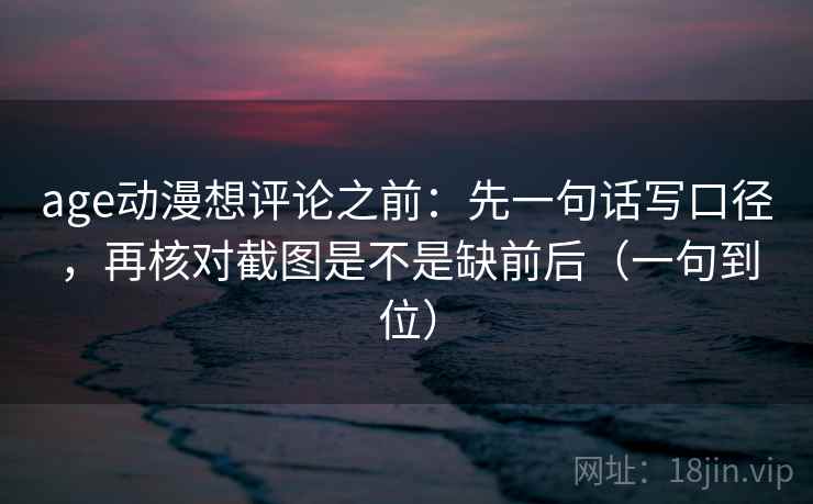age动漫想评论之前：先一句话写口径，再核对截图是不是缺前后（一句到位）