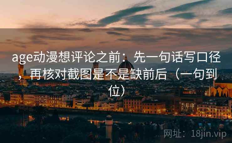 age动漫想评论之前：先一句话写口径，再核对截图是不是缺前后（一句到位）