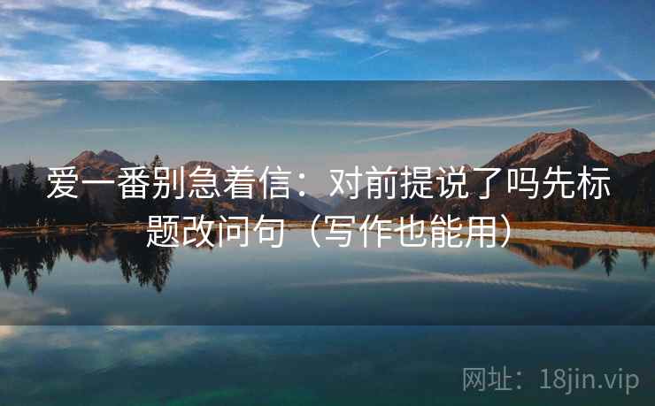 爱一番别急着信：对前提说了吗先标题改问句（写作也能用）