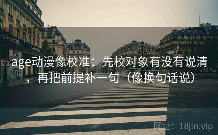 age动漫像校准:先校对象有没有说清,再把前提补一句(像换句话说) age动漫像校准:先校对象有没有说清,再把前提补一句(像换句话说)