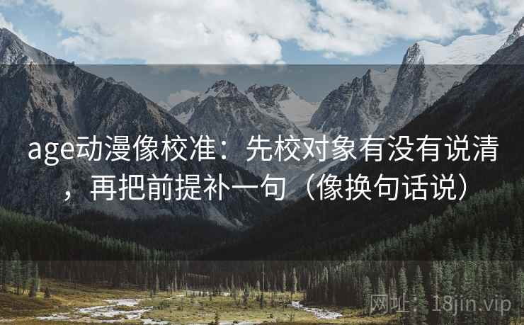 age动漫像校准:先校对象有没有说清,再把前提补一句(像换句话说) age动漫像校准:先校对象有没有说清,再把前提补一句(像换句话说)