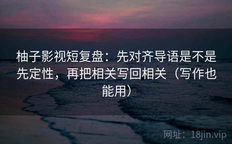 柚子影视短复盘:先对齐导语是不是先定性,再把相关写回相关(写作也能用) 柚子影视短复盘:先对齐导语是不是先定性,再把相关写回相关(写作也能用)
