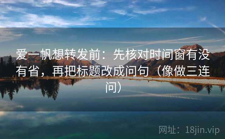 爱一帆想转发前:先核对时间窗有没有省,再把标题改成问句(像做三连问) 爱一帆想转发前:先核对时间窗有没有省,再把标题改成问句(像做三连问)
