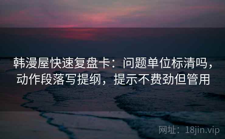 韩漫屋快速复盘卡：问题单位标清吗，动作段落写提纲，提示不费劲但管用